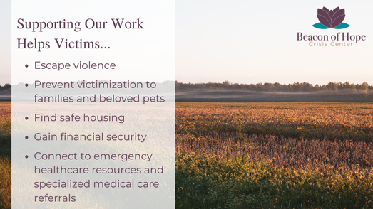 Supporting Our Work Helps Victims... Escape violence, Prevent victimization to families and beloved pets, Find safe housing, Gain financial security,Connect to emergency healthcare resources and specialized medical care referrals